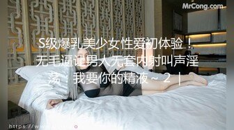 S级爆乳美少女性爱初体验！无毛逼让男人无套内射叫声淫荡：我要你的精液～２｜