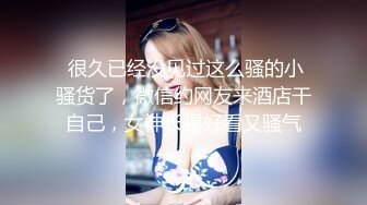  很久已经没见过这么骚的小骚货了，微信约网友来酒店干自己，女神长得好看又骚气