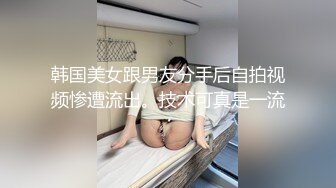 韩国美女跟男友分手后自拍视频惨遭流出。技术可真是一流