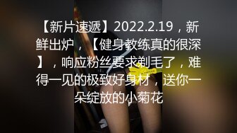 【新片速遞】2022.2.19，新鲜出炉，【健身教练真的很深】，响应粉丝要求剃毛了，难得一见的极致好身材，送你一朵绽放的小菊花