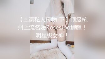 【土豪私人玩物-下】顶级杭州上流名媛RosesJoo鲤鲤！明星级女神！