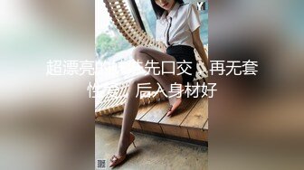 超漂亮的妹妹先口交，再无套性爱，后入身材好