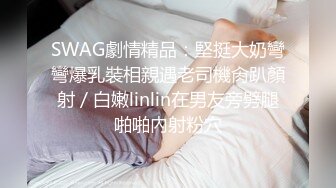 SWAG劇情精品：堅挺大奶彎彎爆乳裝相親遇老司機肏趴顏射／白嫩linlin在男友旁劈腿啪啪內射粉穴