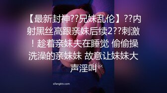 【最新封神??兄妹乱伦】??内射黑丝高跟亲妹后续2??刺激！趁着亲妹夫在睡觉 偷偷操洗澡的亲妹妹 故意让妹妹大声淫叫