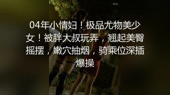 04年小情妇！极品尤物美少女！被胖大叔玩弄，翘起美臀摇摆，嫩穴抽烟，骑乘位深插爆操