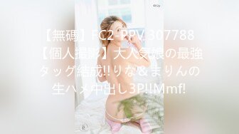 【無碼】FC2-PPV 307788 【個人撮影】大人気娘の最強タッグ結成!!りな＆まりんの生ハメ中出し3P!!Mmf!