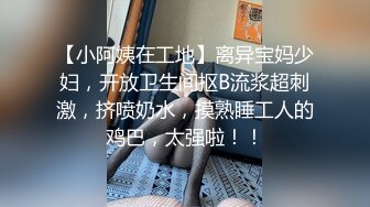 【小阿姨在工地】离异宝妈少妇，开放卫生间抠B流浆超刺激，挤喷奶水，摸熟睡工人的鸡巴，太强啦！！