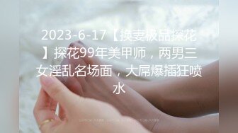 2023-6-17【换妻极品探花】探花99年美甲师，两男三女淫乱名场面，大屌爆插狂喷水