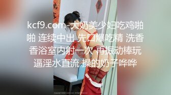 kcf9.com-大奶美少妇吃鸡啪啪 连续中出 先口爆吃精 洗香香浴室内射一次 再振动棒玩逼淫水直流 操的奶子哗哗