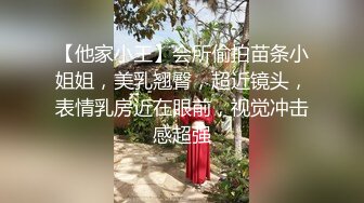 【他家小王】会所偷拍苗条小姐姐，美乳翘臀，超近镜头，表情乳房近在眼前，视觉冲击感超强