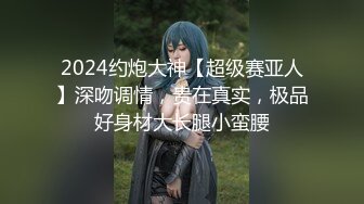 2024约炮大神【超级赛亚人】深吻调情，贵在真实，极品好身材大长腿小蛮腰