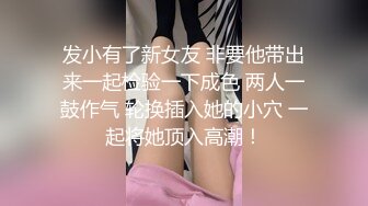 发小有了新女友 非要他带出来一起检验一下成色 两人一鼓作气 轮换插入她的小穴 一起将她顶入高潮！