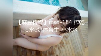 【麻豆传媒】msd-184 榨乾喷水e奶体育生-小水水