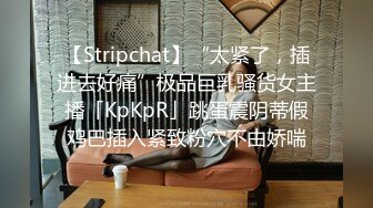 【Stripchat】“太紧了，插进去好痛”极品巨乳骚货女主播「KpKpR」跳蛋震阴蒂假鸡巴插入紧致粉穴不由娇喘