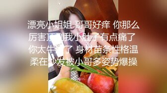 漂亮小姐姐 哥哥好痒 你那么厉害顶到我小肚子有点痛了 你太牛逼了 身材苗条性格温柔在沙发被小哥多姿势爆操