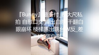 『Bunny』最新付_费大尺私拍 自慰口交 操出白浆 干翻白眼崩坏 楼梯露出跳台W反_差婊_蛋自慰