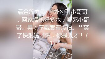 潘金莲之美-户外勾引小哥哥，回家操出好多水，吓死小哥哥。男：不戴套有点怕。艹爽了快射啦才说，你是人才！ (1)