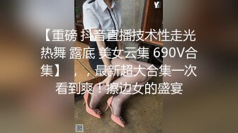 【重磅 抖音直播技术性走光 热舞 露底 美女云集 690V合集】 ，，最新超大合集一次看到爽！擦边女的盛宴