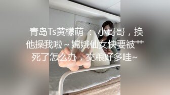  青岛Ts黄檬萌 ： 小哥哥，换他操我啦～嫦娥仙女快要被艹死了怎么办，交粮好多哇~