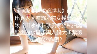 《顶级女神重磅泄密》最新流出秀人网波霸尤物女模极品名媛【田冰冰】珍贵大胆私拍露脸露逼水晶J8黑人般大J8紫薇潮吹~炸裂2