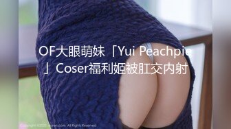 OF大眼萌妹「Yui Peachpie」Coser福利姬被肛交内射