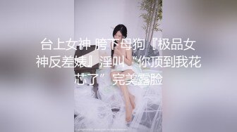 台上女神 胯下母狗『极品女神反差婊』淫叫“你顶到我花芯了”完美露脸