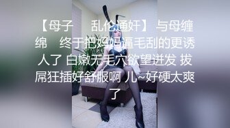 【母子❤️乱伦通奸】 与母缠绵✿ 终于把妈妈逼毛刮的更诱人了 白嫩无毛穴欲望迸发 拔屌狂插好舒服啊 儿~好硬太爽了