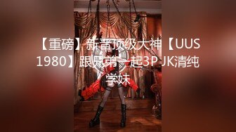 【重磅】新晋顶级大神【UUS1980】跟兄弟一起3P JK清纯学妹