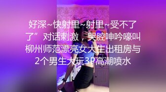 好深~快射里~射里~受不了了”对话刺激，哭腔呻吟嚎叫柳州师范漂亮女大生出租房与2个男生大玩3P高潮喷水