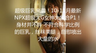 超级巨乳来袭！10-11月最新NPX超级大G女神大集合P1！身材并不胖 不符合科学比例的巨乳，丝袜美腿，自慰喷出大量的水