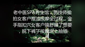 老中医SPA养生馆，男技师偷拍女客户推油按摩全过程，金手指扣穴女客户搞舒服了想要，脱下裤子按摩床上抽插