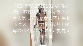 FC2-PPV-1812192 男同视角，不喜勿入  デカマラノンケ人気モデルが女の子と生セックス！激しいSっぷり！接写のパイパンチンポが丸見えでシコエロ