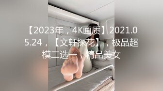 【2023年，4K画质】2021.05.24，【文轩探花】，极品超模二选一，精品美女