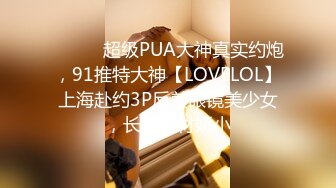 ⚫️⚫️超级PUA大神真实约炮，91推特大神【LOVELOL】上海赴约3P反差眼镜美少女，长得身材娇小