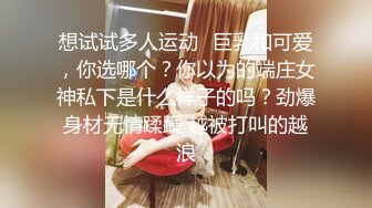 想试试多人运动✿巨乳和可爱，你选哪个？你以为的端庄女神私下是什么样子的吗？劲爆身材无情蹂躏 越被打叫的越浪