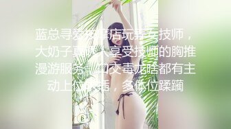 蓝总寻爱按摩店玩弄女技师，大奶子真诱人享受技师的胸推漫游服务，口交毒龙啥都有主动上位求插，多体位蹂躏