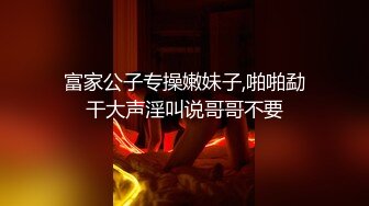 富家公子专操嫩妹子,啪啪勐干大声淫叫说哥哥不要