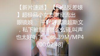 【新片速遞】 【极品反差婊】超极品小女友泄密流出❤️眼镜娘❤️平时带眼镜超斯文，私下被操居然这么骚,叫声也太好听了！[66.39M/MP4/00:02:48]