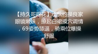 【持久哥探花】小伙约操良家眼镜嫩妹，撩起白裙摸穴调情，69姿势舔逼，骑乘位爆操舒服