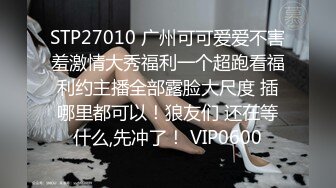 STP27010 广州可可爱爱不害羞激情大秀福利一个超跑看福利约主播全部露脸大尺度 插哪里都可以！狼友们 还在等什么,先冲了！ VIP0600