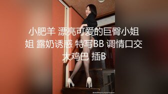 小肥羊 漂亮可爱的巨臀小姐姐 露奶诱惑 特写BB 调情口交大鸡巴 插B