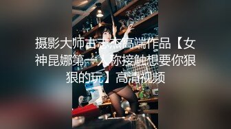 摄影大师古志杰高端作品【女神昆娜第一人称接触想要你狠狠的玩】高清视频