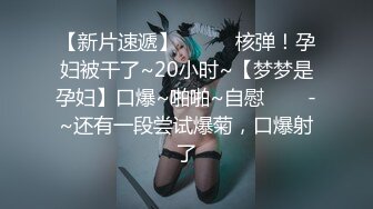 【新片速遞】✨✨✨♈核弹！孕妇被干了~20小时~【梦梦是孕妇】口爆~啪啪~自慰✨✨✨-~还有一段尝试爆菊，口爆射了