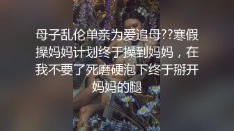 母子乱伦单亲为爱追母??寒假操妈妈计划终于操到妈妈，在我不要了死磨硬泡下终于掰开妈妈的腿