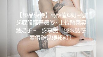 【極品模特】高顔值G奶~翹起屁股騷弄舞姿~上位騎乘晃動奶子~一臉享受！極限誘惑 看得雞兒硬邦邦！