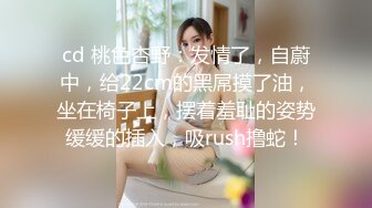 cd 桃色杏野：发情了，自蔚中，给22cm的黑屌摸了油，坐在椅子上，摆着羞耻的姿势缓缓的插入，吸rush撸蛇！