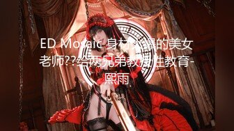 ED Mosaic 身材火爆的美女老师??给两兄弟教授性教育-熙雨