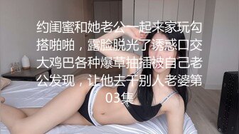 约闺蜜和她老公一起来家玩勾搭啪啪，露脸脱光了诱惑口交大鸡巴各种爆草抽插被自己老公发现，让他去干别人老婆第03集