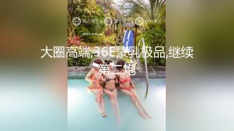 大圈高端,36E豪乳极品,继续第二炮