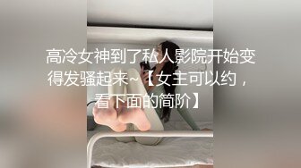 高冷女神到了私人影院开始变得发骚起来~【女主可以约，看下面的简阶】